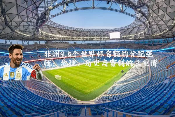 非洲9.5个世界杯名额的分配逻辑:地理、历史与赛制的三重博弈